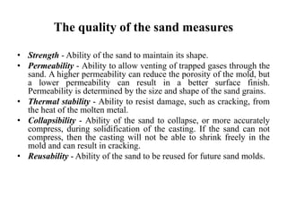 The quality of the sand measures
• Strength - Ability of the sand to maintain its shape.
• Permeability - Ability to allow venting of trapped gases through the
sand. A higher permeability can reduce the porosity of the mold, but
a lower permeability can result in a better surface finish.
Permeability is determined by the size and shape of the sand grains.
• Thermal stability - Ability to resist damage, such as cracking, from
the heat of the molten metal.
• Collapsibility - Ability of the sand to collapse, or more accurately
compress, during solidification of the casting. If the sand can not
compress, then the casting will not be able to shrink freely in the
mold and can result in cracking.
• Reusability - Ability of the sand to be reused for future sand molds.
 