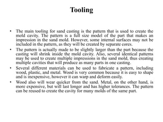 Tooling
• The main tooling for sand casting is the pattern that is used to create the
mold cavity. The pattern is a full size model of the part that makes an
impression in the sand mold. However, some internal surfaces may not be
included in the pattern, as they will be created by separate cores.
• The pattern is actually made to be slightly larger than the part because the
casting will shrink inside the mold cavity. Also, several identical patterns
may be used to create multiple impressions in the sand mold, thus creating
multiple cavities that will produce as many parts in one casting.
• Several different materials can be used to fabricate a pattern, including
wood, plastic, and metal. Wood is very common because it is easy to shape
and is inexpensive, however it can warp and deform easily.
• Wood also will wear quicker from the sand. Metal, on the other hand, is
more expensive, but will last longer and has higher tolerances. The pattern
can be reused to create the cavity for many molds of the same part.
 