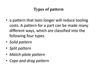 Types of pattern
• a pattern that lasts longer will reduce tooling
costs. A pattern for a part can be made many
different ways, which are classified into the
following four types
• Solid pattern
• Split pattern
• Match-plate pattern
• Cope and drag pattern
 