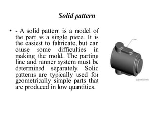 Solid pattern
• - A solid pattern is a model of
the part as a single piece. It is
the easiest to fabricate, but can
cause some difficulties in
making the mold. The parting
line and runner system must be
determined separately. Solid
patterns are typically used for
geometrically simple parts that
are produced in low quantities.
 