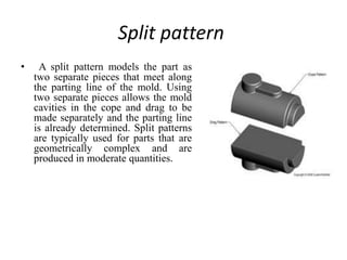 Split pattern
• A split pattern models the part as
two separate pieces that meet along
the parting line of the mold. Using
two separate pieces allows the mold
cavities in the cope and drag to be
made separately and the parting line
is already determined. Split patterns
are typically used for parts that are
geometrically complex and are
produced in moderate quantities.
 