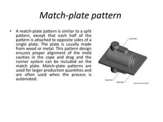 Match-plate pattern
• A match-plate pattern is similar to a split
pattern, except that each half of the
pattern is attached to opposite sides of a
single plate. The plate is usually made
from wood or metal. This pattern design
ensures proper alignment of the mold
cavities in the cope and drag and the
runner system can be included on the
match plate. Match-plate patterns are
used for larger production quantities and
are often used when the process is
automated.
 