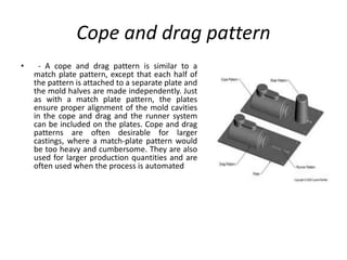 Cope and drag pattern
• - A cope and drag pattern is similar to a
match plate pattern, except that each half of
the pattern is attached to a separate plate and
the mold halves are made independently. Just
as with a match plate pattern, the plates
ensure proper alignment of the mold cavities
in the cope and drag and the runner system
can be included on the plates. Cope and drag
patterns are often desirable for larger
castings, where a match-plate pattern would
be too heavy and cumbersome. They are also
used for larger production quantities and are
often used when the process is automated
 