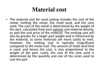 Material cost
• The material cost for sand casting includes the cost of the
metal, melting the metal, the mold sand, and the core
sand. The cost of the metal is determined by the weight of
the part, calculated from part volume and material density,
as well the unit price of the material. The melting cost will
also be greater for a larger part weight and is influenced by
the material, as some materials are more costly to melt.
However, the melting cost in typically insignificant
compared to the metal cost. The amount of mold sand that
is used, and hence the cost, is also proportional to the
weight of the part. Lastly, the cost of the core sand is
determined by the quantity and size of the cores used to
cast the part
 