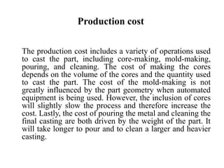 Production cost
The production cost includes a variety of operations used
to cast the part, including core-making, mold-making,
pouring, and cleaning. The cost of making the cores
depends on the volume of the cores and the quantity used
to cast the part. The cost of the mold-making is not
greatly influenced by the part geometry when automated
equipment is being used. However, the inclusion of cores
will slightly slow the process and therefore increase the
cost. Lastly, the cost of pouring the metal and cleaning the
final casting are both driven by the weight of the part. It
will take longer to pour and to clean a larger and heavier
casting.
 