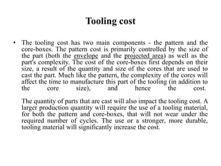 Tooling cost
• The tooling cost has two main components - the pattern and the
core-boxes. The pattern cost is primarily controlled by the size of
the part (both the envelope and the projected area) as well as the
part's complexity. The cost of the core-boxes first depends on their
size, a result of the quantity and size of the cores that are used to
cast the part. Much like the pattern, the complexity of the cores will
affect the time to manufacture this part of the tooling (in addition to
the core size), and hence the cost.
The quantity of parts that are cast will also impact the tooling cost. A
larger production quantity will require the use of a tooling material,
for both the pattern and core-boxes, that will not wear under the
required number of cycles. The use or a stronger, more durable,
tooling material will significantly increase the cost.
 