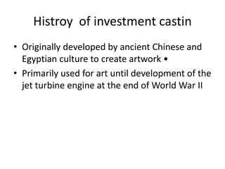 Histroy of investment castin
• Originally developed by ancient Chinese and
Egyptian culture to create artwork •
• Primarily used for art until development of the
jet turbine engine at the end of World War II
 