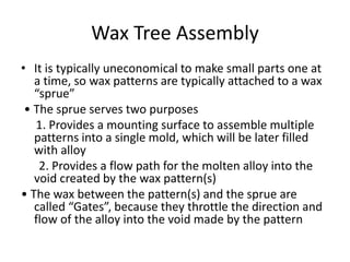 Wax Tree Assembly
• It is typically uneconomical to make small parts one at
a time, so wax patterns are typically attached to a wax
“sprue”
• The sprue serves two purposes
1. Provides a mounting surface to assemble multiple
patterns into a single mold, which will be later filled
with alloy
2. Provides a flow path for the molten alloy into the
void created by the wax pattern(s)
• The wax between the pattern(s) and the sprue are
called “Gates”, because they throttle the direction and
flow of the alloy into the void made by the pattern
 