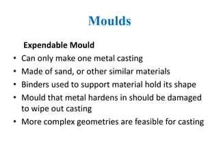 Moulds
Expendable Mould
• Can only make one metal casting
• Made of sand, or other similar materials
• Binders used to support material hold its shape
• Mould that metal hardens in should be damaged
to wipe out casting
• More complex geometries are feasible for casting
 