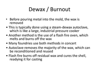 Dewax / Burnout
• Before pouring metal into the mold, the wax is
removed
• This is typically done using a steam-dewax autoclave,
which is like a large, industrial pressure cooker
• Another method is the use of a flash fire oven, which
melts and burns off the wax
• Many foundries use both methods in concert
• Autoclave removes the majority of the wax, which can
be reconditioned and reused
• Flash fire burns off residual wax and cures the shell,
readying it for casting
 