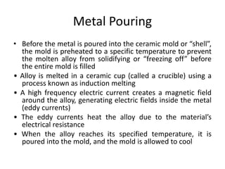 Metal Pouring
• Before the metal is poured into the ceramic mold or “shell”,
the mold is preheated to a specific temperature to prevent
the molten alloy from solidifying or “freezing off” before
the entire mold is filled
• Alloy is melted in a ceramic cup (called a crucible) using a
process known as induction melting
• A high frequency electric current creates a magnetic field
around the alloy, generating electric fields inside the metal
(eddy currents)
• The eddy currents heat the alloy due to the material’s
electrical resistance
• When the alloy reaches its specified temperature, it is
poured into the mold, and the mold is allowed to cool
 