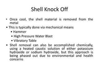 Shell Knock Off
• Once cool, the shell material is removed from the
metal
• This is typically done via mechanical means
• Hammer
• High Pressure Water Blast
• Vibratory Table
• Shell removal can also be accomplished chemically,
using a heated caustic solution of either potassium
hydroxide or sodium hydroxide, but this approach is
being phased out due to environmental and health
concerns
 