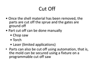 Cut Off
• Once the shell material has been removed, the
parts are cut off the sprue and the gates are
ground off
• Part cut off can be done manually
• Chop saw
• Torch
• Laser (limited applications)
• Parts can also be cut off using automation, that is,
the mold can be secured using a fixture on a
programmable cut off saw
 