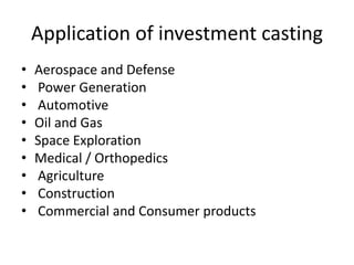 Application of investment casting
• Aerospace and Defense
• Power Generation
• Automotive
• Oil and Gas
• Space Exploration
• Medical / Orthopedics
• Agriculture
• Construction
• Commercial and Consumer products
 