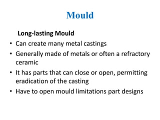 Mould
Long-lasting Mould
• Can create many metal castings
• Generally made of metals or often a refractory
ceramic
• It has parts that can close or open, permitting
eradication of the casting
• Have to open mould limitations part designs
 