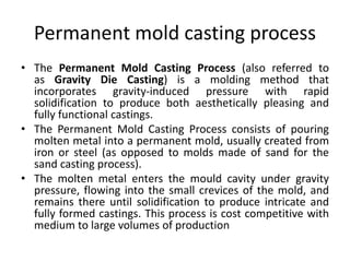Permanent mold casting process
• The Permanent Mold Casting Process (also referred to
as Gravity Die Casting) is a molding method that
incorporates gravity-induced pressure with rapid
solidification to produce both aesthetically pleasing and
fully functional castings.
• The Permanent Mold Casting Process consists of pouring
molten metal into a permanent mold, usually created from
iron or steel (as opposed to molds made of sand for the
sand casting process).
• The molten metal enters the mould cavity under gravity
pressure, flowing into the small crevices of the mold, and
remains there until solidification to produce intricate and
fully formed castings. This process is cost competitive with
medium to large volumes of production
 