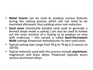 • Metal inserts can be used to produce various features
during the casting process which will not need to be
machined afterward, thus yielding some cost reduction.
• Sand cores (chemically bonded sand used to generate a
desired shape inside a casting ) can also be used to hollow
out the inner sections of a casting or to produce an area
with undercuts – this variant is called Semi-Permanent
Mold castings.Powercast manufactures its own sand cores.
• Typical casting sizes range from 50 g to 70 kg (1.5 ounces to
150 lb).
• Typical materials used with this process include aluminium,
magnesium and brass alloys. Powercast typically pours
various aluminium alloys.
 