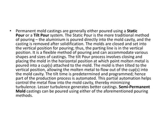 • Permanent mold castings are generally either poured using a Static
Pour or a Tilt Pour system. The Static Pour is the more traditional method
of pouring – the aluminium is poured directly into the mold cavity, and the
casting is removed after solidification. The molds are closed and set into
the vertical position for pouring; thus, the parting line is in the vertical
position. It is a flexible method of pouring and can accommodate various
shapes and sizes of castings. The tilt Pour process involves closing and
placing the mold in the horizontal position at which point molten metal is
poured into a cup(s) attached to the mold. The mold is then tilted to the
vertical position, allowing the molten metal to flow out of the cup(s) into
the mold cavity. The tilt time is predetermined and programmed; hence
part of the production process is automated. This partial automation helps
control the metal flow into the mold cavity, thereby minimizing
turbulence. Lesser turbulence generates better castings. Semi-Permanent
Mold castings can be poured using either of the aforementioned pouring
methods.
 