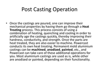Post Casting Operation
• Once the castings are poured, one can improve their
mechanical properties by having them go through a Heat
Treating process. This process consists of using a
combination of heating, quenching and cooling in order to
artificially age the castings quickly, thereby improving their
hardness, conductivity, and strength. Once the parts are
heat treated, they are also easier to machine. Powercast
conducts its own heat treating. Permanent mold aluminium
castings can be machined, anodized, painted, etc., and
Powercast can take care of these additional operations for
you. Most aluminium castings are used as is, while other
are anodized or painted, depending on their functionality.
 