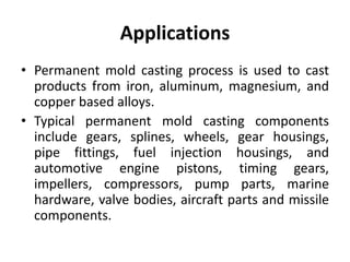Applications
• Permanent mold casting process is used to cast
products from iron, aluminum, magnesium, and
copper based alloys.
• Typical permanent mold casting components
include gears, splines, wheels, gear housings,
pipe fittings, fuel injection housings, and
automotive engine pistons, timing gears,
impellers, compressors, pump parts, marine
hardware, valve bodies, aircraft parts and missile
components.
 