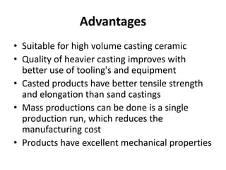 Advantages
• Suitable for high volume casting ceramic
• Quality of heavier casting improves with
better use of tooling's and equipment
• Casted products have better tensile strength
and elongation than sand castings
• Mass productions can be done is a single
production run, which reduces the
manufacturing cost
• Products have excellent mechanical properties
 