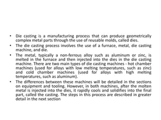 • Die casting is a manufacturing process that can produce geometrically
complex metal parts through the use of reusable molds, called dies.
• The die casting process involves the use of a furnace, metal, die casting
machine, and die.
• The metal, typically a non-ferrous alloy such as aluminum or zinc, is
melted in the furnace and then injected into the dies in the die casting
machine. There are two main types of die casting machines - hot chamber
machines (used for alloys with low melting temperatures, such as zinc)
and cold chamber machines (used for alloys with high melting
temperatures, such as aluminum).
• The differences between these machines will be detailed in the sections
on equipment and tooling. However, in both machines, after the molten
metal is injected into the dies, it rapidly cools and solidifies into the final
part, called the casting. The steps in this process are described in greater
detail in the next section
 
