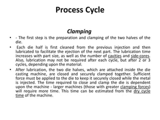 Process Cycle
Clamping
• - The first step is the preparation and clamping of the two halves of the
die.
• Each die half is first cleaned from the previous injection and then
lubricated to facilitate the ejection of the next part. The lubrication time
increases with part size, as well as the number of cavities and side-cores.
Also, lubrication may not be required after each cycle, but after 2 or 3
cycles, depending upon the material.
• After lubrication, the two die halves, which are attached inside the die
casting machine, are closed and securely clamped together. Sufficient
force must be applied to the die to keep it securely closed while the metal
is injected. The time required to close and clamp the die is dependent
upon the machine - larger machines (those with greater clamping forces)
will require more time. This time can be estimated from the dry cycle
time of the machine.
 