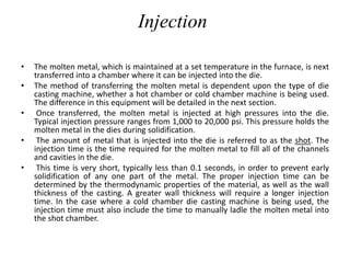 Injection
• The molten metal, which is maintained at a set temperature in the furnace, is next
transferred into a chamber where it can be injected into the die.
• The method of transferring the molten metal is dependent upon the type of die
casting machine, whether a hot chamber or cold chamber machine is being used.
The difference in this equipment will be detailed in the next section.
• Once transferred, the molten metal is injected at high pressures into the die.
Typical injection pressure ranges from 1,000 to 20,000 psi. This pressure holds the
molten metal in the dies during solidification.
• The amount of metal that is injected into the die is referred to as the shot. The
injection time is the time required for the molten metal to fill all of the channels
and cavities in the die.
• This time is very short, typically less than 0.1 seconds, in order to prevent early
solidification of any one part of the metal. The proper injection time can be
determined by the thermodynamic properties of the material, as well as the wall
thickness of the casting. A greater wall thickness will require a longer injection
time. In the case where a cold chamber die casting machine is being used, the
injection time must also include the time to manually ladle the molten metal into
the shot chamber.
 