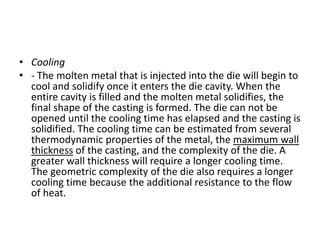 • Cooling
• - The molten metal that is injected into the die will begin to
cool and solidify once it enters the die cavity. When the
entire cavity is filled and the molten metal solidifies, the
final shape of the casting is formed. The die can not be
opened until the cooling time has elapsed and the casting is
solidified. The cooling time can be estimated from several
thermodynamic properties of the metal, the maximum wall
thickness of the casting, and the complexity of the die. A
greater wall thickness will require a longer cooling time.
The geometric complexity of the die also requires a longer
cooling time because the additional resistance to the flow
of heat.
 