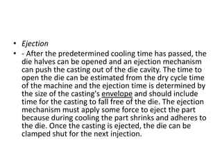 • Ejection
• - After the predetermined cooling time has passed, the
die halves can be opened and an ejection mechanism
can push the casting out of the die cavity. The time to
open the die can be estimated from the dry cycle time
of the machine and the ejection time is determined by
the size of the casting's envelope and should include
time for the casting to fall free of the die. The ejection
mechanism must apply some force to eject the part
because during cooling the part shrinks and adheres to
the die. Once the casting is ejected, the die can be
clamped shut for the next injection.
 