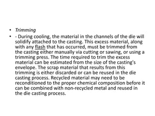 • Trimming
• - During cooling, the material in the channels of the die will
solidify attached to the casting. This excess material, along
with any flash that has occurred, must be trimmed from
the casting either manually via cutting or sawing, or using a
trimming press. The time required to trim the excess
material can be estimated from the size of the casting's
envelope. The scrap material that results from this
trimming is either discarded or can be reused in the die
casting process. Recycled material may need to be
reconditioned to the proper chemical composition before it
can be combined with non-recycled metal and reused in
the die casting process.
 