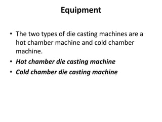 Equipment
• The two types of die casting machines are a
hot chamber machine and cold chamber
machine.
• Hot chamber die casting machine
• Cold chamber die casting machine
 