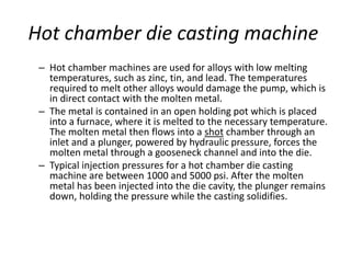 Hot chamber die casting machine
– Hot chamber machines are used for alloys with low melting
temperatures, such as zinc, tin, and lead. The temperatures
required to melt other alloys would damage the pump, which is
in direct contact with the molten metal.
– The metal is contained in an open holding pot which is placed
into a furnace, where it is melted to the necessary temperature.
The molten metal then flows into a shot chamber through an
inlet and a plunger, powered by hydraulic pressure, forces the
molten metal through a gooseneck channel and into the die.
– Typical injection pressures for a hot chamber die casting
machine are between 1000 and 5000 psi. After the molten
metal has been injected into the die cavity, the plunger remains
down, holding the pressure while the casting solidifies.
 