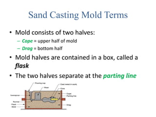 Sand Casting Mold Terms
• Mold consists of two halves:
– Cope = upper half of mold
– Drag = bottom half
• Mold halves are contained in a box, called a
flask
• The two halves separate at the parting line
 