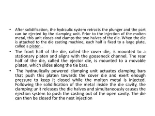 • After solidification, the hydraulic system retracts the plunger and the part
can be ejected by the clamping unit. Prior to the injection of the molten
metal, this unit closes and clamps the two halves of the die. When the die
is attached to the die casting machine, each half is fixed to a large plate,
called a platen..
• The front half of the die, called the cover die, is mounted to a
stationary platen and aligns with the gooseneck channel. The rear
half of the die, called the ejector die, is mounted to a movable
platen, which slides along the tie bars.
• The hydraulically powered clamping unit actuates clamping bars
that push this platen towards the cover die and exert enough
pressure to keep it closed while the molten metal is injected.
Following the solidification of the metal inside the die cavity, the
clamping unit releases the die halves and simultaneously causes the
ejection system to push the casting out of the open cavity. The die
can then be closed for the next injection
 