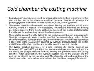 Cold chamber die casting machine
• Cold chamber machines are used for alloys with high melting temperatures that
can not be cast in hot chamber machines because they would damage the
pumping system. Such alloys include aluminum, brass, and magnesium.
• The molten metal is still contained in an open holding pot which is placed into a
furnace, where it is melted to the necessary temperature. However, this holding
pot is kept separate from the die casting machine and the molten metal is ladled
from the pot for each casting, rather than being pumped.
• The metal is poured from the ladle into the shot chamber through a pouring hole.
The injection system in a cold chamber machine functions similarly to that of a hot
chamber machine, however it is usually oriented horizontally and does not include
a gooseneck channel. A plunger, powered by hydraulic pressure, forces the molten
metal through the shot chamber and into the injection sleeve in the die.
• The typical injection pressures for a cold chamber die casting machine are
between 2000 and 20000 psi. After the molten metal has been injected into the
die cavity, the plunger remains forward, holding the pressure while the casting
solidifies. After solidification, the hydraulic system retracts the plunger and the
part can be ejected by the clamping unit. The clamping unit and mounting of the
dies is identical to the hot chamber machine. See the above paragraph for details.
 