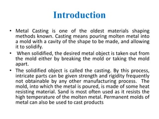 Introduction
• Metal Casting is one of the oldest materials shaping
methods known. Casting means pouring molten metal into
a mold with a cavity of the shape to be made, and allowing
it to solidify.
• When solidified, the desired metal object is taken out from
the mold either by breaking the mold or taking the mold
apart.
• The solidified object is called the casting. By this process,
intricate parts can be given strength and rigidity frequently
not obtainable by any other manufacturing process. The
mold, into which the metal is poured, is made of some heat
resisting material. Sand is most often used as it resists the
high temperature of the molten metal. Permanent molds of
metal can also be used to cast products
 