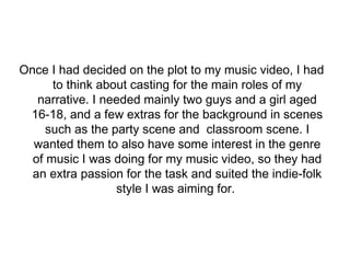 Once I had decided on the plot to my music video, I had 
to think about casting for the main roles of my 
narrative. I needed mainly two guys and a girl aged 
16-18, and a few extras for the background in scenes 
such as the party scene and classroom scene. I 
wanted them to also have some interest in the genre 
of music I was doing for my music video, so they had 
an extra passion for the task and suited the indie-folk 
style I was aiming for. 
 