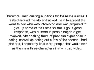Therefore I held casting auditions for these main roles. I 
asked around friends and asked them to spread the 
word to see who was interested and was prepared to 
give up some of their time for this. I got a good 
response, with numerous people eager to get 
involved. After asking them of previous experience in 
acting, as well as acting out a few of the scenes I had 
planned, I chose my final three people that would star 
as the main three characters in my music video. 
 