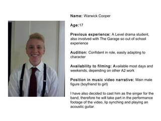 Name: Warwick Cooper 
Age:17 
Previous experience: A Level drama student, 
also involved with The Garage so out of school 
experience 
Audition: Confident in role, easily adapting to 
character 
Availability to filming: Available most days and 
weekends, depending on other A2 work 
Position in music video narrative: Main male 
figure (boyfriend to girl) 
I have also decided to cast him as the singer for the 
band, therefore he will take part in the performance 
footage of the video, lip synching and playing an 
acoustic guitar. 
 