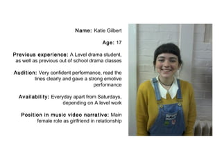 Name: Katie Gilbert 
Age: 17 
Previous experience: A Level drama student, 
as well as previous out of school drama classes 
Audition: Very confident performance, read the 
lines clearly and gave a strong emotive 
performance 
Availability: Everyday apart from Saturdays, 
depending on A level work 
Position in music video narrative: Main 
female role as girlfriend in relationship 
 