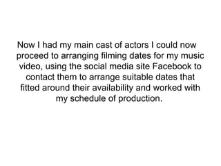 Now I had my main cast of actors I could now 
proceed to arranging filming dates for my music 
video, using the social media site Facebook to 
contact them to arrange suitable dates that 
fitted around their availability and worked with 
my schedule of production. 
