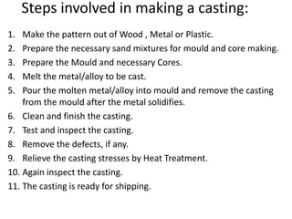 Steps involved in making a casting:
1. Make the pattern out of Wood , Metal or Plastic.
2. Prepare the necessary sand mixtures for mould and core making.
3. Prepare the Mould and necessary Cores.
4. Melt the metal/alloy to be cast.
5. Pour the molten metal/alloy into mould and remove the casting
from the mould after the metal solidifies.
6. Clean and finish the casting.
7. Test and inspect the casting.
8. Remove the defects, if any.
9. Relieve the casting stresses by Heat Treatment.
10. Again inspect the casting.
11. The casting is ready for shipping.
 