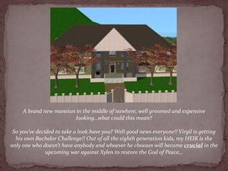 A brand new mansion in the middle of nowhere, well groomed and expensive
                         looking…what could this mean?

 So you’ve decided to take a look have you? Well good news everyone!! Virgil is getting
  his own Bachelor Challenge!! Out of all the eighth generation kids, my HEIR is the
only one who doesn’t have anybody and whoever he chooses will become crucial in the
               upcoming war against Xylen to restore the God of Peace…
 