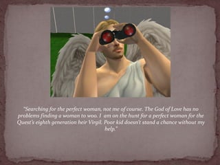 “Searching for the perfect woman, not me of course. The God of Love has no
problems finding a woman to woo. I am on the hunt for a perfect woman for the
Quest’s eighth generation heir Virgil. Poor kid doesn’t stand a chance without my
                                       help.”
 