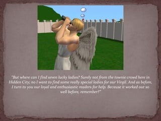 “But where can I find seven lucky ladies? Surely not from the townie crowd here in
Hidden City; no I want to find some really special ladies for our Virgil. And as before,
 I turn to you our loyal and enthusiastic readers for help. Because it worked out so
                               well before, remember?”
 