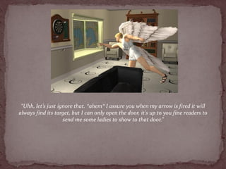 “Uhh, let’s just ignore that. *ahem* I assure you when my arrow is fired it will
always find its target, but I can only open the door, it’s up to you fine readers to
                    send me some ladies to show to that door.”
 