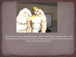 “But until our unaware Bachelor finishes college, I’ll be living it up godly style in this
kick-ass mansion waiting for the ladies to come knocking. Who else deserves such a
                         sweet pad but the God of Love?”
 