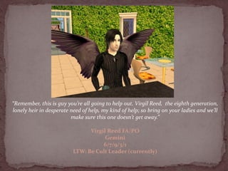 “Remember, this is guy you’re all going to help out. Virgil Reed, the eighth generation,
lonely heir in desperate need of help, my kind of help; so bring on your ladies and we’ll
                         make sure this one doesn’t get away.”

                                Virgil Reed FA/PO
                                      Gemini
                                     6/7/9/3/1
                          LTW: Be Cult Leader (currently)
 