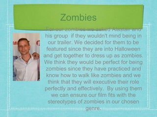 Zombies
For our zombies we asked Alastair and
his group if they wouldn't mind being in
our trailer. We decided for them to be
featured since they are into Halloween
and get together to dress up as zombies.
We think they would be perfect for being
zombies since they have practiced and
know how to walk like zombies and we
think that they will executive their role
perfectly and effectively. By using them
we can ensure our film fits with the
stereotypes of zombies in our chosen
genre.
 